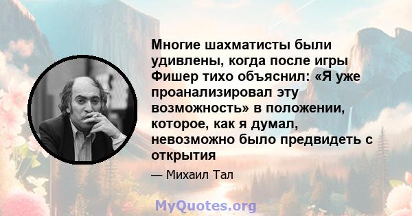 Многие шахматисты были удивлены, когда после игры Фишер тихо объяснил: «Я уже проанализировал эту возможность» в положении, которое, как я думал, невозможно было предвидеть с открытия