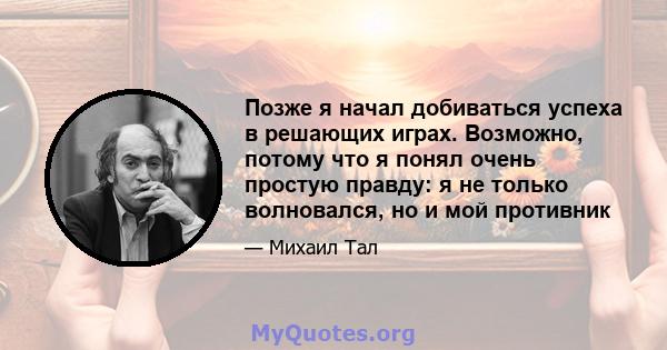 Позже я начал добиваться успеха в решающих играх. Возможно, потому что я понял очень простую правду: я не только волновался, но и мой противник