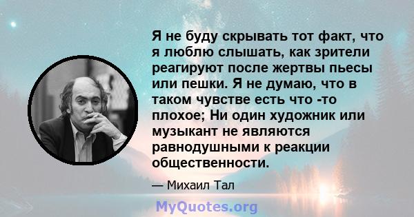 Я не буду скрывать тот факт, что я люблю слышать, как зрители реагируют после жертвы пьесы или пешки. Я не думаю, что в таком чувстве есть что -то плохое; Ни один художник или музыкант не являются равнодушными к реакции 