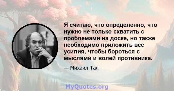 Я считаю, что определенно, что нужно не только схватить с проблемами на доске, но также необходимо приложить все усилия, чтобы бороться с мыслями и волей противника.