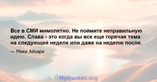 Все в СМИ мимолетно. Не поймите неправильную идею. Слава - это когда вы все еще горячая тема на следующей неделе или даже на неделю после.