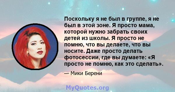 Поскольку я не был в группе, я не был в этой зоне. Я просто мама, которой нужно забрать своих детей из школы. Я просто не помню, что вы делаете, что вы носите. Даже просто делать фотосессии, где вы думаете: «Я просто не 