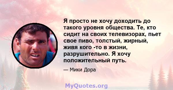 Я просто не хочу доходить до такого уровня общества. Те, кто сидит на своих телевизорах, пьет свое пиво, толстый, жирный, живя кого -то в жизни, разрушительно. Я хочу положительный путь.