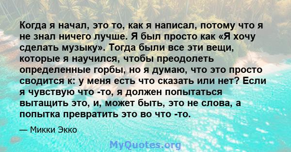 Когда я начал, это то, как я написал, потому что я не знал ничего лучше. Я был просто как «Я хочу сделать музыку». Тогда были все эти вещи, которые я научился, чтобы преодолеть определенные горбы, но я думаю, что это