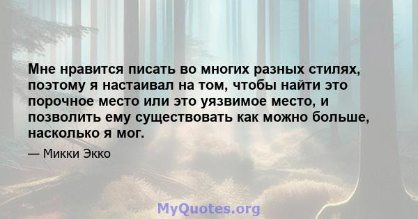 Мне нравится писать во многих разных стилях, поэтому я настаивал на том, чтобы найти это порочное место или это уязвимое место, и позволить ему существовать как можно больше, насколько я мог.