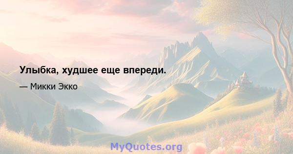 Улыбка, худшее еще впереди.