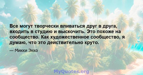 Все могут творчески вливаться друг в друга, входить в студию и выскочить. Это похоже на сообщество. Как художественное сообщество, я думаю, что это действительно круто.