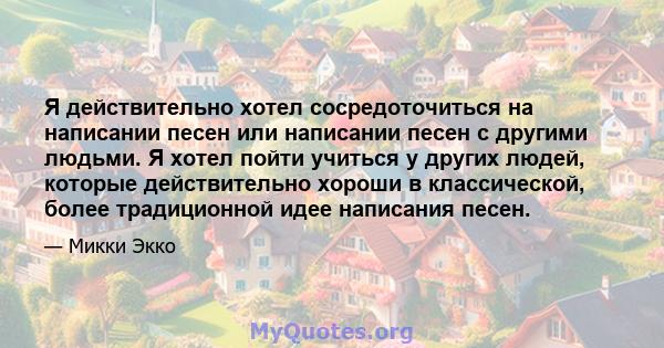 Я действительно хотел сосредоточиться на написании песен или написании песен с другими людьми. Я хотел пойти учиться у других людей, которые действительно хороши в классической, более традиционной идее написания песен.