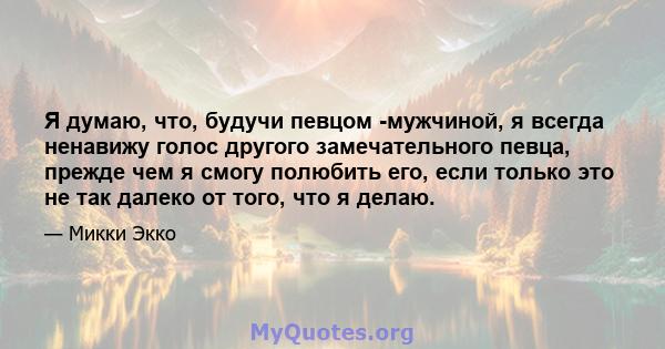 Я думаю, что, будучи певцом -мужчиной, я всегда ненавижу голос другого замечательного певца, прежде чем я смогу полюбить его, если только это не так далеко от того, что я делаю.