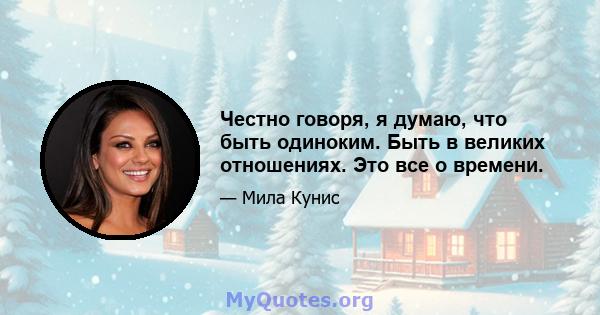 Честно говоря, я думаю, что быть одиноким. Быть в великих отношениях. Это все о времени.