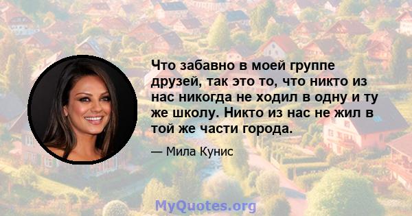 Что забавно в моей группе друзей, так это то, что никто из нас никогда не ходил в одну и ту же школу. Никто из нас не жил в той же части города.