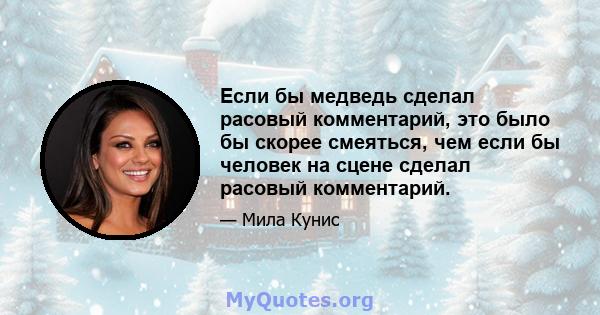 Если бы медведь сделал расовый комментарий, это было бы скорее смеяться, чем если бы человек на сцене сделал расовый комментарий.