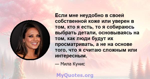 Если мне неудобно в своей собственной коже или уверен в том, кто я есть, то я собираюсь выбрать детали, основываясь на том, как люди будут их просматривать, а не на основе того, что я считаю сложным или интересным.