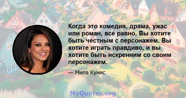 Когда это комедия, драма, ужас или роман, все равно. Вы хотите быть честным с персонажем. Вы хотите играть правдиво, и вы хотите быть искренним со своим персонажем.