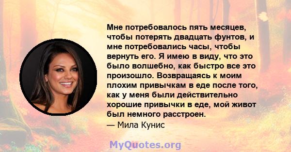 Мне потребовалось пять месяцев, чтобы потерять двадцать фунтов, и мне потребовались часы, чтобы вернуть его. Я имею в виду, что это было волшебно, как быстро все это произошло. Возвращаясь к моим плохим привычкам в еде