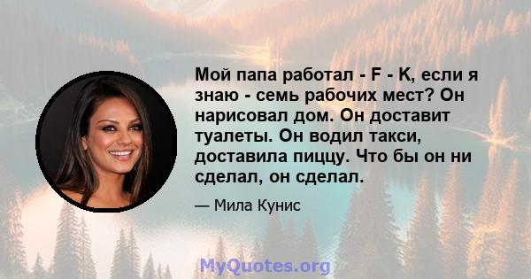 Мой папа работал - F - K, если я знаю - семь рабочих мест? Он нарисовал дом. Он доставит туалеты. Он водил такси, доставила пиццу. Что бы он ни сделал, он сделал.