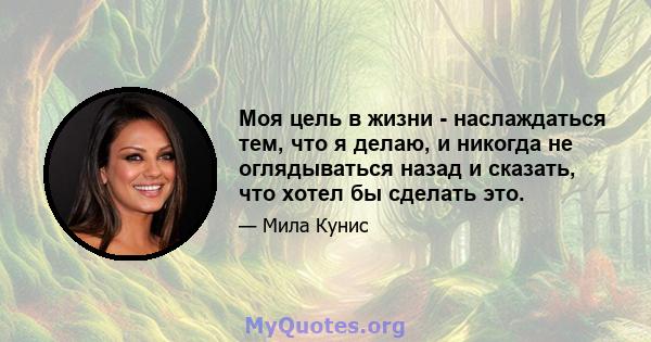 Моя цель в жизни - наслаждаться тем, что я делаю, и никогда не оглядываться назад и сказать, что хотел бы сделать это.