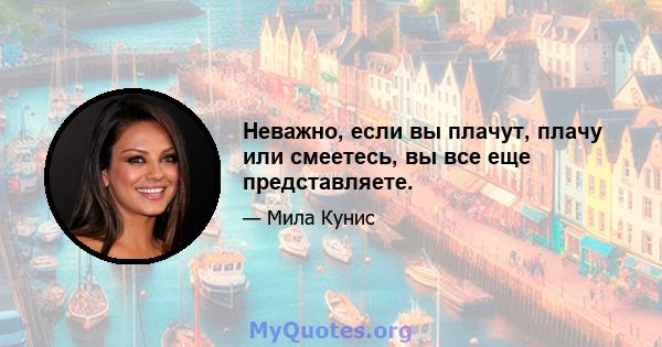 Неважно, если вы плачут, плачу или смеетесь, вы все еще представляете.