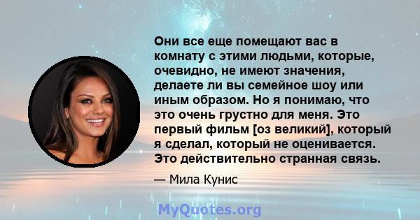 Они все еще помещают вас в комнату с этими людьми, которые, очевидно, не имеют значения, делаете ли вы семейное шоу или иным образом. Но я понимаю, что это очень грустно для меня. Это первый фильм [оз великий], который