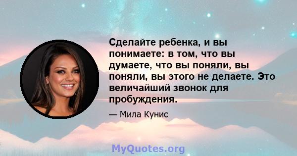 Сделайте ребенка, и вы понимаете: в том, что вы думаете, что вы поняли, вы поняли, вы этого не делаете. Это величайший звонок для пробуждения.