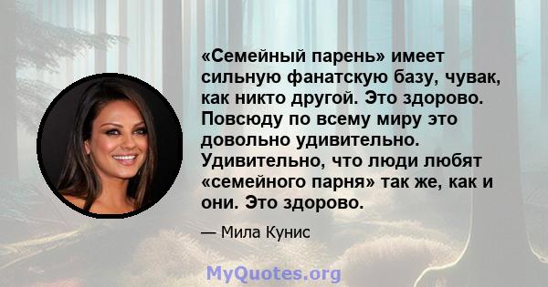 «Семейный парень» имеет сильную фанатскую базу, чувак, как никто другой. Это здорово. Повсюду по всему миру это довольно удивительно. Удивительно, что люди любят «семейного парня» так же, как и они. Это здорово.