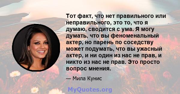 Тот факт, что нет правильного или неправильного, это то, что я думаю, сводится с ума. Я могу думать, что вы феноменальный актер, но парень по соседству может подумать, что вы ужасный актер, и ни один из нас не прав, и