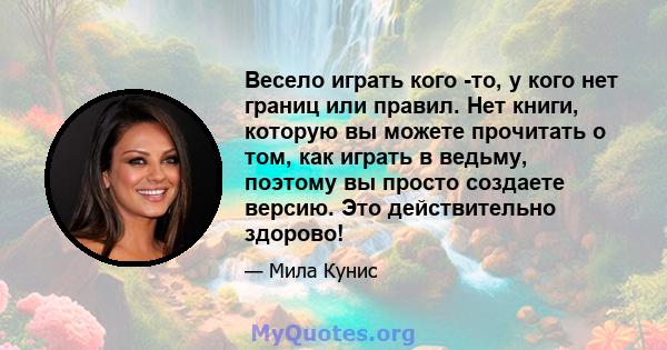 Весело играть кого -то, у кого нет границ или правил. Нет книги, которую вы можете прочитать о том, как играть в ведьму, поэтому вы просто создаете версию. Это действительно здорово!