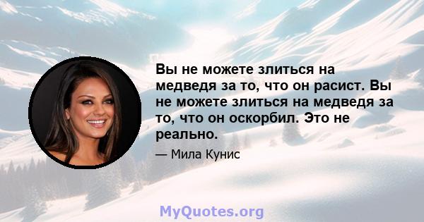 Вы не можете злиться на медведя за то, что он расист. Вы не можете злиться на медведя за то, что он оскорбил. Это не реально.