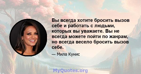 Вы всегда хотите бросить вызов себе и работать с людьми, которых вы уважаете. Вы не всегда можете пойти по жанрам, но всегда весело бросить вызов себе.