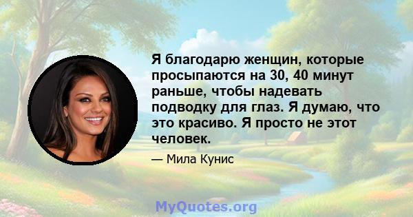 Я благодарю женщин, которые просыпаются на 30, 40 минут раньше, чтобы надевать подводку для глаз. Я думаю, что это красиво. Я просто не этот человек.