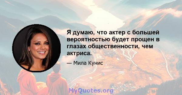 Я думаю, что актер с большей вероятностью будет прощен в глазах общественности, чем актриса.