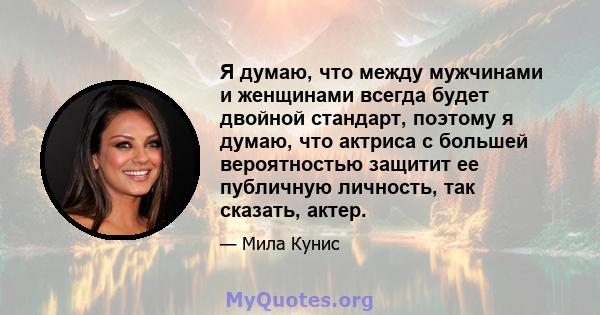 Я думаю, что между мужчинами и женщинами всегда будет двойной стандарт, поэтому я думаю, что актриса с большей вероятностью защитит ее публичную личность, так сказать, актер.