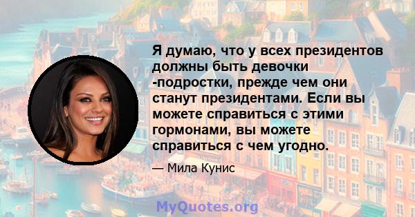 Я думаю, что у всех президентов должны быть девочки -подростки, прежде чем они станут президентами. Если вы можете справиться с этими гормонами, вы можете справиться с чем угодно.