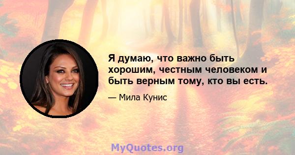 Я думаю, что важно быть хорошим, честным человеком и быть верным тому, кто вы есть.