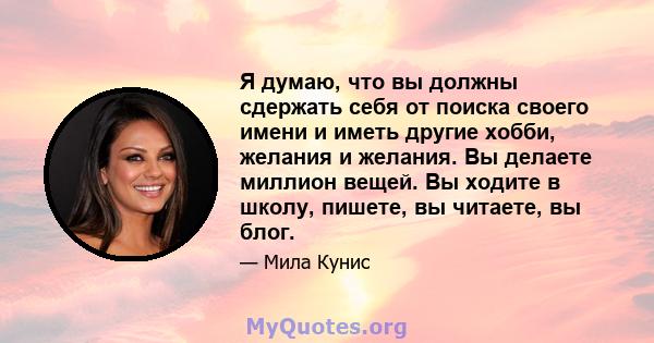 Я думаю, что вы должны сдержать себя от поиска своего имени и иметь другие хобби, желания и желания. Вы делаете миллион вещей. Вы ходите в школу, пишете, вы читаете, вы блог.