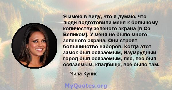 Я имею в виду, что я думаю, что люди подготовили меня к большому количеству зеленого экрана [в Оз Великом]. У меня не было много зеленого экрана. Они строят большинство наборов. Когда этот замок был осязаемым,