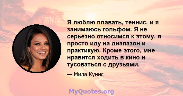 Я люблю плавать, теннис, и я занимаюсь гольфом. Я не серьезно относимся к этому, я просто иду на диапазон и практикую. Кроме этого, мне нравится ходить в кино и тусоваться с друзьями.