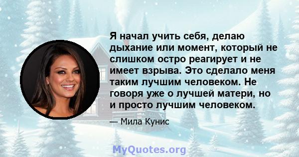 Я начал учить себя, делаю дыхание или момент, который не слишком остро реагирует и не имеет взрыва. Это сделало меня таким лучшим человеком. Не говоря уже о лучшей матери, но и просто лучшим человеком.