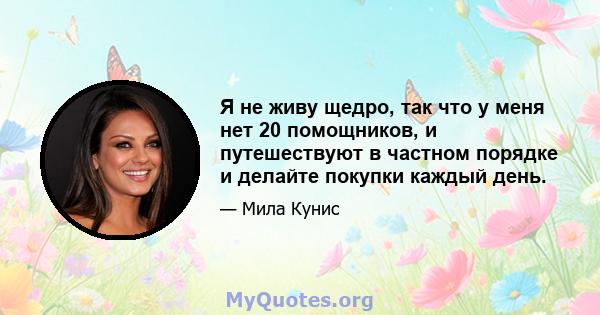 Я не живу щедро, так что у меня нет 20 помощников, и путешествуют в частном порядке и делайте покупки каждый день.