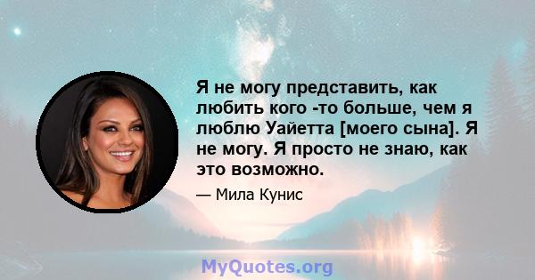 Я не могу представить, как любить кого -то больше, чем я люблю Уайетта [моего сына]. Я не могу. Я просто не знаю, как это возможно.