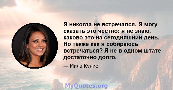 Я никогда не встречался. Я могу сказать это честно: я не знаю, каково это на сегодняшний день. Но также как я собираюсь встречаться? Я не в одном штате достаточно долго.