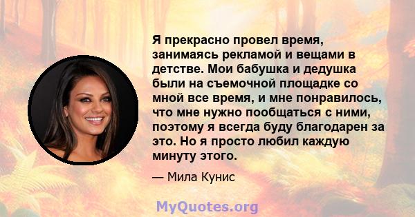 Я прекрасно провел время, занимаясь рекламой и вещами в детстве. Мои бабушка и дедушка были на съемочной площадке со мной все время, и мне понравилось, что мне нужно пообщаться с ними, поэтому я всегда буду благодарен