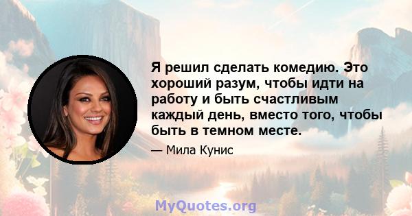 Я решил сделать комедию. Это хороший разум, чтобы идти на работу и быть счастливым каждый день, вместо того, чтобы быть в темном месте.