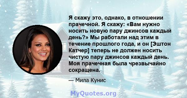 Я скажу это, однако, в отношении прачечной. Я скажу: «Вам нужно носить новую пару джинсов каждый день?» Мы работали над этим в течение прошлого года, и он [Эштон Катчер] теперь не должен носить чистую пару джинсов