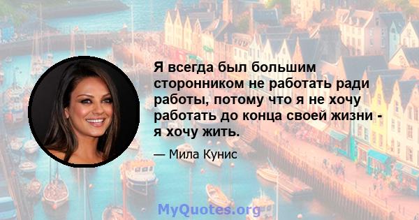 Я всегда был большим сторонником не работать ради работы, потому что я не хочу работать до конца своей жизни - я хочу жить.