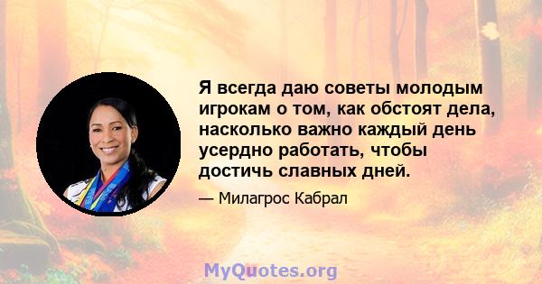 Я всегда даю советы молодым игрокам о том, как обстоят дела, насколько важно каждый день усердно работать, чтобы достичь славных дней.