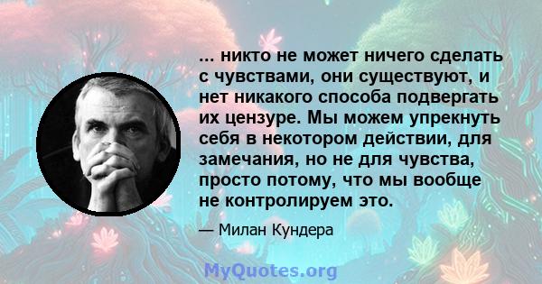 ... никто не может ничего сделать с чувствами, они существуют, и нет никакого способа подвергать их цензуре. Мы можем упрекнуть себя в некотором действии, для замечания, но не для чувства, просто потому, что мы вообще