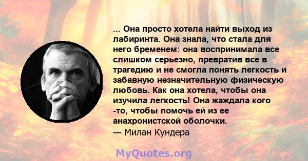 ... Она просто хотела найти выход из лабиринта. Она знала, что стала для него бременем: она воспринимала все слишком серьезно, превратив все в трагедию и не смогла понять легкость и забавную незначительную физическую