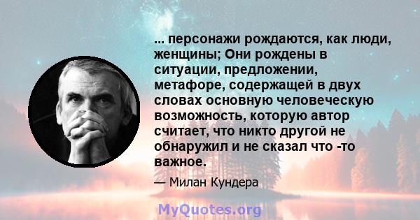 ... персонажи рождаются, как люди, женщины; Они рождены в ситуации, предложении, метафоре, содержащей в двух словах основную человеческую возможность, которую автор считает, что никто другой не обнаружил и не сказал что 