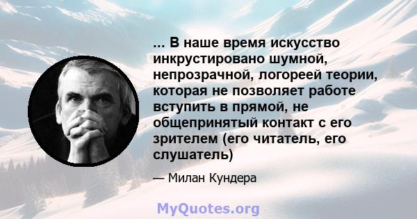 ... В наше время искусство инкрустировано шумной, непрозрачной, логореей теории, которая не позволяет работе вступить в прямой, не общепринятый контакт с его зрителем (его читатель, его слушатель)